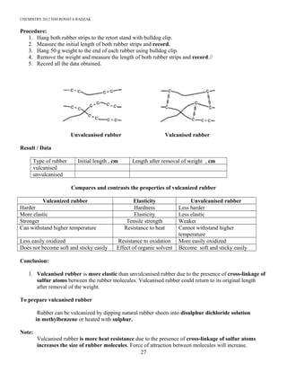 CHEMISTRY 2012 HJH ROSSITA RADZAK
Procedure:
1. Hang both rubber strips to the retort stand with bulldog clip.
2. Measure the initial length of both rubber strips and record.
3. Hang 50 g weight to the end of each rubber using bulldog clip.
4. Remove the weight and measure the length of both rubber strips and record.//
5. Record all the data obtained.
Unvulcanised rubber Vulcanised rubber
Result / Data
Type of rubber Initial length , cm Length after removal of weight , cm
vulcanised
unvulcanised
Compares and contrasts the properties of vulcanized rubber
Vulcanized rubber Elasticity Unvulcanised rubber
Harder Hardness Less harder
More elastic Elasticity Less elastic
Stronger Tensile strength Weaker
Can withstand higher temperature Resistance to heat Cannot withstand higher
temperature
Less easily oxidized Resistance to oxidation More easily oxidized
Does not become soft and sticky easily Effect of organic solvent Become soft and sticky easily
Conclusion:
1. Vulcanised rubber is more elastic than unvulcanised rubber due to the presence of cross-linkage of
sulfur atoms between the rubber molecules. Vulcanised rubber could return to its original length
after removal of the weight.
To prepare vulcanised rubber
Rubber can be vulcanized by dipping natural rubber sheets into disulphur dichloride solution
in methylbenzene or heated with sulphur.
Note:
Vulcanised rubber is more heat resistance due to the presence of cross-linkage of sulfur atoms
increases the size of rubber molecules. Force of attraction between molecules will increase.
27
 