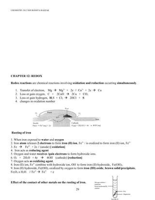 CHEMISTRY 2012 HJH ROSSITA RADZAK
CHAPTER 12: REDOX
Redox reactions are chemical reactions involving oxidation and reduction occurring simultaneously.
1. Transfer of electron, Mg à Mg2+
+ 2e // Cu2+
+ 2e à Cu
2. Loss or gain oxygen, C + 2CuO à 2Cu + CO2
3. Loss or gain hydrogen, H2S + Cl2 à 2HCl + S
4. changes in oxidation number
Rusting of iron
1. When iron exposed to water and oxygen
2. Iron atom releases 2 electrons to form iron (II) ion, Fe2+
/ is oxidized to form iron (II) ion, Fe2+
3. Fe à Fe2+
+ 2e // (anode) [ oxidation]
4. Iron acts as reducing agent
5. Oxygen and water receives /gain electrons to form hydroxide ions.
6. O2 + 2H2O + 4e à 4OH-
(cathode) [reduction]
7. Oxygen acts as oxidizing agent.
8. Iron (II) ion, Fe2+
combine with hydroxide ion, OH-
to form iron (II) hydroxide, Fe(OH)2.
9. Iron (II) hydroxide, Fe(OH)2 oxidized by oxygen to form iron (III) oxide, brown solid/precipitate,
Fe2O3.x H2O. // Fe2+
à Fe3+
+ e
Effect of the contact of other metals on the rusting of iron.
29
 