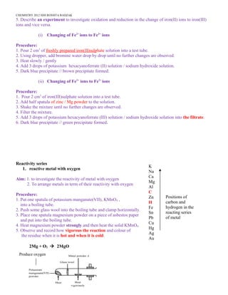 CHEMISTRY 2012 HJH ROSSITA RADZAK
5. Describe an experiment to investigate oxidation and reduction in the change of iron(II) ions to iron(III)
ions and vice versa.
(i) Changing of Fe2+
ions to Fe3+
ions
Procedure:
1. Pour 2 cm3
of freshly prepared iron(II)sulphate solution into a test tube.
2. Using dropper, add bromine water drop by drop until no further changes are observed.
3. Heat slowly / gently
4. Add 3 drops of potassium hexacyanoferrate (II) solution / sodium hydroxide solution.
5. Dark blue precipitate // brown precipitate formed.
(ii) Changing of Fe3+
ions to Fe2+
ions
Procedure:
1. Pour 2 cm3
of iron(III)sulphate solution into a test tube.
2. Add half spatula of zinc / Mg powder to the solution.
3. Shake the mixture until no further changes are observed.
4. Filter the mixture.
5. Add 3 drops of potassium hexacyanoferrate (III) solution / sodium hydroxide solution into the filtrate.
6. Dark blue precipitate // green precipitate formed.
Reactivity series
1. reactive metal with oxygen
Aim: 1. to investigate the reactivity of metal with oxygen
2. To arrange metals in term of their reactivity with oxygen
Procedure:
1. Put one spatula of potassium manganate(VII), KMnO4 ,
into a boiling tube.
2. Push some glass wool into the boiling tube and clamp horizontally.
3. Place one spatula magnesium powder on a piece of asbestos paper
and put into the boiling tube.
4. Heat magnesium powder strongly and then heat the solid KMnO4.
5. Observe and record how vigorous the reaction and colour of
the residue when it is hot and when it is cold.
2Mg + O2 à 2MgO
34
K
Na
Ca
Mg
Al
C
Zn
H
Fe
Sn
Pb
Cu
Hg
Ag
Au
Positions of
carbon and
hydrogen in the
reacting series
of metal
Produce oxygen
 