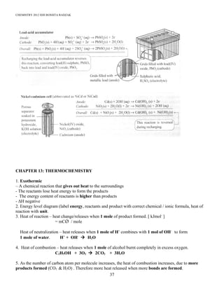 CHEMISTRY 2012 HJH ROSSITA RADZAK
CHAPTER 13: THERMOCHEMISTRY
1. Exothermic
– A chemical reaction that gives out heat to the surroundings
- The reactants lose heat energy to form the products
- The energy content of reactants is higher than products
- ΔH negative
2. Energy level diagram (label energy, reactants and product with correct chemical / ionic formula, heat of
reaction with unit.
3. Heat of reaction – heat change/releases when 1 mole of product formed. [ kJmol-
]
= mCǾ / mole
Heat of neutralization – heat releases when 1 mole of H+
combines with 1 mol of OH-
to form
1 mole of water. H+
+ OH-
 H2O
4. Heat of combustion – heat releases when 1 mole of alcohol burnt completely in excess oxygen.
C2H5OH + 3O2  2CO2 + 3H2O
5. As the number of carbon atom per molecule increases, the heat of combustion increases, due to more
products formed (CO2 & H2O) . Therefore more heat released when more bonds are formed.
37
 