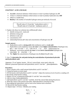 CHEMISTRY 2012 HJH ROSSITA RADZAK
CHAPTER 7: ACID AND BASE
• An acid is chemical substance which ionizes in water to produce hydrogen ion, H+
• A base is a chemical substance which ionizes in water to produce hydroxide ions, OH-
• Alkali is a soluble base.
• Basicity is the number of ionisable hydrogen atoms per molecule of an acid.
1. Explain why these two solutions have different pH values
• identify strong acid , weak acid
• definition strong acid
• definition weak acid
• concentration of H+
• relationship between pH value and concentration of hydrogen ions, H+
Sample answer:
1. Hydrochloric acid is a strong acid while methanoic acid is a weak acid.
2. Hydrochloric acid completely ionizes in water to form higher concentration of hydrogen ions.
HCl + H2O à H3O+
+ Cl-
// HCl à H+
+ Cl-
, H3O+
, hydroxonium ion
3. Methanoic acid ionizes partially in water to form lower concentration hydrogen ions
CH3COOH à CH3COO-
+ H+
4. The higher the concentration of hydrogen ions the lower the pH value.
2. Aim: To determine the end point during the neutralization of potassium hydroxide
and hydrochloric acid
Apparatus: 25 cm3
pipette, burette , 250 cm3
conical flask, retort stand, white tile
Material: potassium hydroxide and hydrochloric acid 0.1 mol dm-3
, phenolphathalein.
Procedure:
1. Rinse a burette with a small amount hydrochloric acid 0.1 mol dm-3
.
2. Clamp the burette on retort stand.
3. Fill the burette with hydrochloric acid 0.1 mol dm-3
.Adjust the meniscus level of acid to a reading at 0.
4. Record the initial burette reading.
5. Pipette 25.0 cm3
of potassium hydroxide 0.1 mol dm-3
into conical flask.
6. Add two drop of phenolphathalein.
7. Add hydrochloric acid 0.1 mol dm-3
carefully. Swirl the conical flask during the process.
8. When the colour of the mixture turn paler, add hydrochloric acid drop by drop.
9. Stop adding the hydrochloric acid as soon as the solution turns colourless.
10. Record the final burette reading.
11. Repeat steps 1-10 twice. Tabulate your reading.
8
The pH value of 1.0 mol dm-3
hydrochloric acid is 1
The pH value of 1.0 mol dm-3
methanoic acid is 4
MAVA = a
MBVB b
 