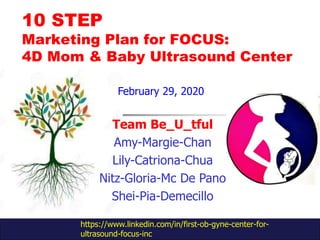 10 STEP
Marketing Plan for FOCUS:
4D Mom & Baby Ultrasound Center
Team Be_U_tful
Amy-Margie-Chan
Lily-Catriona-Chua
Nitz-Gloria-Mc De Pano
Shei-Pia-Demecillo
https://www.linkedin.com/in/first-ob-gyne-center-for-
ultrasound-focus-inc
February 29, 2020
 