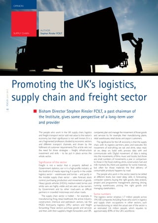 OPINION




                                  AUTHOR
                  SUPPLY CHAIN    Stephen Rinsler FCILT




                  Promoting the UK’s logistics,
FOCUS JULY 2012




                  supply chain and freight sector
48
                                 Bisham Director Stephen Rinsler FCILT, a past chairman of
                                 the Institute, gives some perspective of a long-term user
                                 and provider

                                 The people who work in the UK supply chain, logistics            companies, plan and manage the movement of those goods
                                 and freight transport sector add real value to the nation’s      and services to, for example, their manufacturing plants,
                                 economy, but their significance is not well known. It is a       retail warehouses, retail stores and export customers.
                                 very fragmented profession, divided by economic sectors          The significance for the UK economy is that the supply
                                 and different transport channels, and driven by the           chain, with its logistics partners, plans and executes the
                                 fulfilment of customer requirements.This article sets out     movement of everything we eat and drink, wear, read,
                                 the need for three strategies – freight, infrastructure       sit on, sleep on, build with, process data with and
                                 investment and skills – to be put in place across the         communicate with. Digital movement of data is eating
                                 whole sector.                                                 into the movements of films, music and books, but those
                                                                                               are small numbers of movements a year in comparison
                                 Significance of the sector                                    to those in the food, clothing, drink, construction, fuel and
                                 Freight is not a sector that is properly defined in milk markets.Yes, there are pipelines for some materials,
                                 Government statistics, nor is it a high-profile industry at but often for those materials the final delivery of
                                 the forefront of media reporting. It is partly in the visible consumable products happens by road.
                                 logistics sector – warehouses and lorries – and partly in        The people who work in this sector need to be skilled
                                 the invisible supply chain sector – sales forecast, stock at different levels, but need deep skills in forecasting,
                                 control, purchasing, production and movement of goods. computer systems, buying the right goods, data analysis,
                                 Heavy goods vehicles (HGVs), medium-sized lorries and project and programme management, planning, driving,
                                 white vans are highly visible and are seen as tax earners running warehouses, picking the right goods and
                                 by Government and by other road-users as difficult managing stakeholders.
                                 partners in crowded motorways and urban roads.
                                                                                                  Some numbers
                                    The supply chain sector is hidden – for example, in           The logistics sector employs 1.7 million people across
                                 manufacturing, fmcg, retail, healthcare, the airline industry,   194,100 companies. Including those who work in logistics
                                 construction, chemical and petroleum sectors, rail, the          and supply chain occupations in other sectors, such
                                 MOD, third-party logistics (3PL) sectors and freight             as manufacturing or retail, the actual size of the sector is
                                 forwarding. These sectors purchase goods and services            an estimated 2.6 million people, which equates to
                                 and then, with their suppliers, freight forwarders, and 3PL      approximately 8/9% of the UK’s workforce.1
 