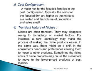 3) Cost Configuration :
A major risk for the focused firm lies in the
cost configuration. Typically, the costs for
the focused firm are higher as the markets
are limited and the volume of production
and sales small.
4) Transient Nature of Niches :
Niches are often transient. They may disappear
owing to technology or market factors. For
instance, a new technology may make the
process of making the niche products easier. In
the same way, there might be a shift in the
consumer’s needs and preferences causing them
to move to other products. Sometimes the rising
costs of niche products may cause the customers
to move to the lower-priced products of cost
leaders.
Prof. (Dr.) Nitin Zaware 13
 