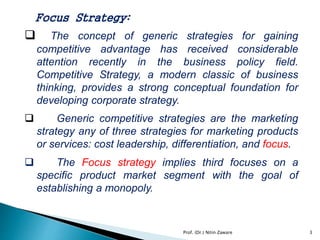 Focus Strategy:
 The concept of generic strategies for gaining
competitive advantage has received considerable
attention recently in the business policy field.
Competitive Strategy, a modern classic of business
thinking, provides a strong conceptual foundation for
developing corporate strategy.
 Generic competitive strategies are the marketing
strategy any of three strategies for marketing products
or services: cost leadership, differentiation, and focus.
 The Focus strategy implies third focuses on a
specific product market segment with the goal of
establishing a monopoly.
Prof. (Dr.) Nitin Zaware 3
 