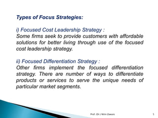 Types of Focus Strategies:
i) Focused Cost Leadership Strategy :
Some firms seek to provide customers with affordable
solutions for better living through use of the focused
cost leadership strategy.
ii) Focused Differentiation Strategy :
Other firms implement the focused differentiation
strategy. There are number of ways to differentiate
products or services to serve the unique needs of
particular market segments.
Prof. (Dr.) Nitin Zaware 5
 
