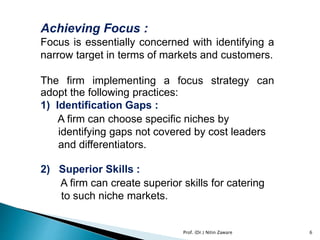 Achieving Focus :
Focus is essentially concerned with identifying a
narrow target in terms of markets and customers.
The firm implementing a focus strategy can
adopt the following practices:
1) Identification Gaps :
A firm can choose specific niches by
identifying gaps not covered by cost leaders
and differentiators.
2) Superior Skills :
A firm can create superior skills for catering
to such niche markets.
Prof. (Dr.) Nitin Zaware 6
 