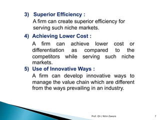 3) Superior Efficiency :
A firm can create superior efficiency for
serving such niche markets.
4) Achieving Lower Cost :
A firm can achieve lower cost or
differentiation as compared to the
competitors while serving such niche
markets.
5) Use of Innovative Ways :
A firm can develop innovative ways to
manage the value chain which are different
from the ways prevailing in an industry.
Prof. (Dr.) Nitin Zaware 7
 