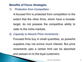 Benefits of Focus Strategies
1) Protection from Competition :
A focused firm is protected from competition to the
extent that the other firms, which have a broader
target, do not possess the competitive ability to
cater to the niche markets.
2) Capacity to Absorb Price Increments :
Focused firms buy in small quantities, so powerful
suppliers may not evince much interest. But price
increments upto a certain limit can be absorbed
and passed on to the loyal customers.
Prof. (Dr.) Nitin Zaware 9
 