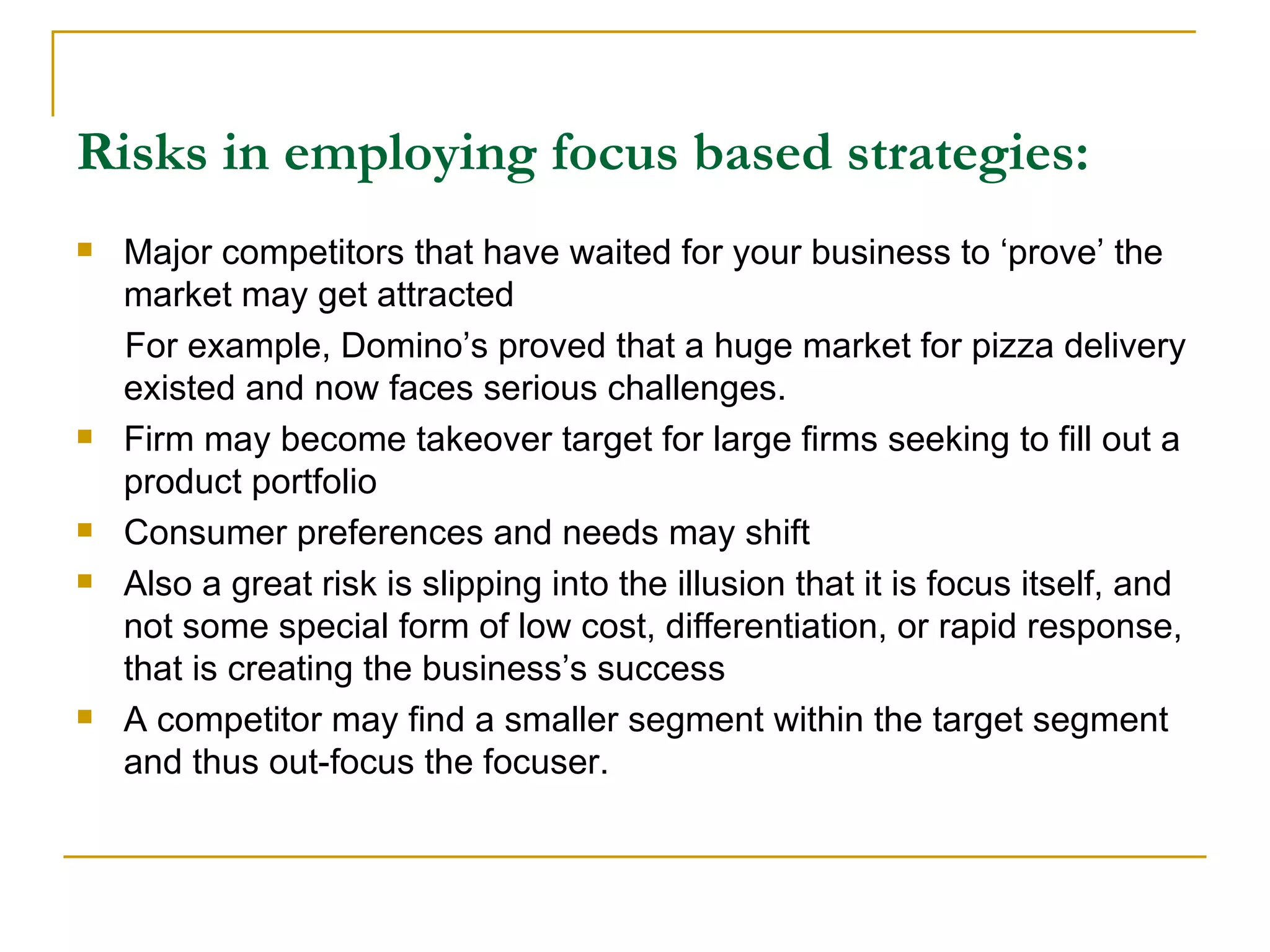 Risks in employing focus based strategies: Major competitors that have waited for your business to ‘prove’ the market may get attracted  For example, Domino’s proved that a huge market for pizza delivery existed and now faces serious challenges. Firm may become takeover target for large firms seeking to fill out a product portfolio Consumer preferences and needs may shift Also a great risk is slipping into the illusion that it is focus itself, and not some special form of low cost, differentiation, or rapid response, that is creating the business’s success A competitor may find a smaller segment within the target segment and thus out-focus the focuser. 