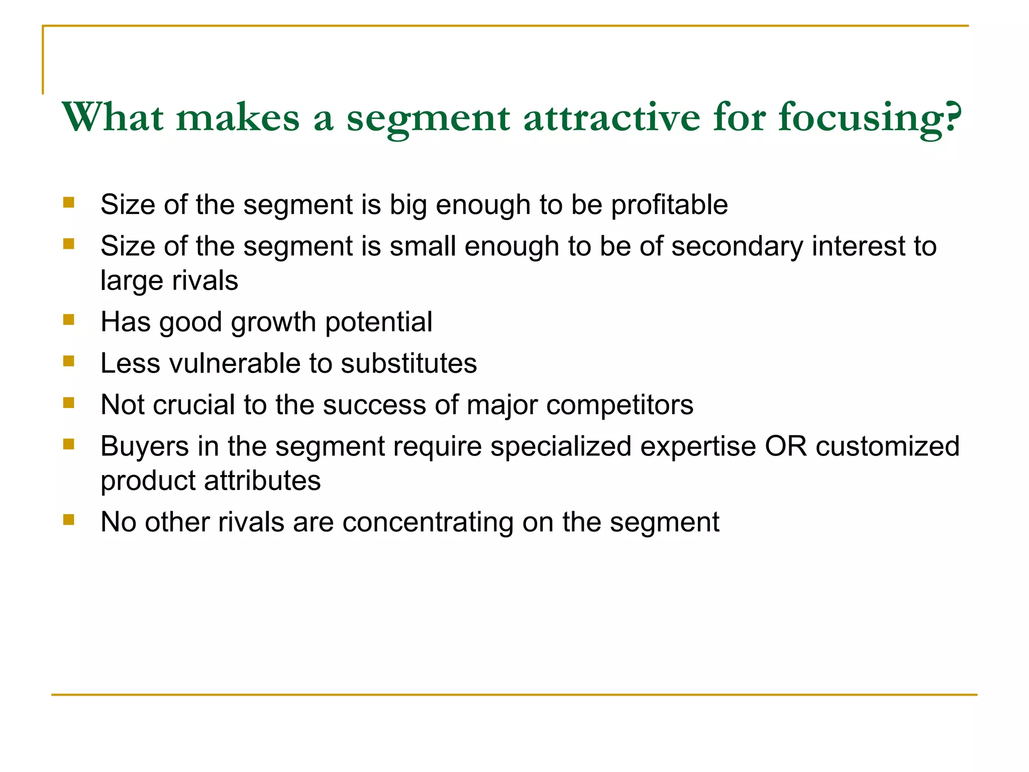 What makes a segment attractive for focusing? Size of the segment is big enough to be profitable Size of the segment is small enough to be of secondary interest to large rivals Has good growth potential Less vulnerable to substitutes Not crucial to the success of major competitors Buyers in the segment require specialized expertise OR customized product attributes No other rivals are concentrating on the segment 