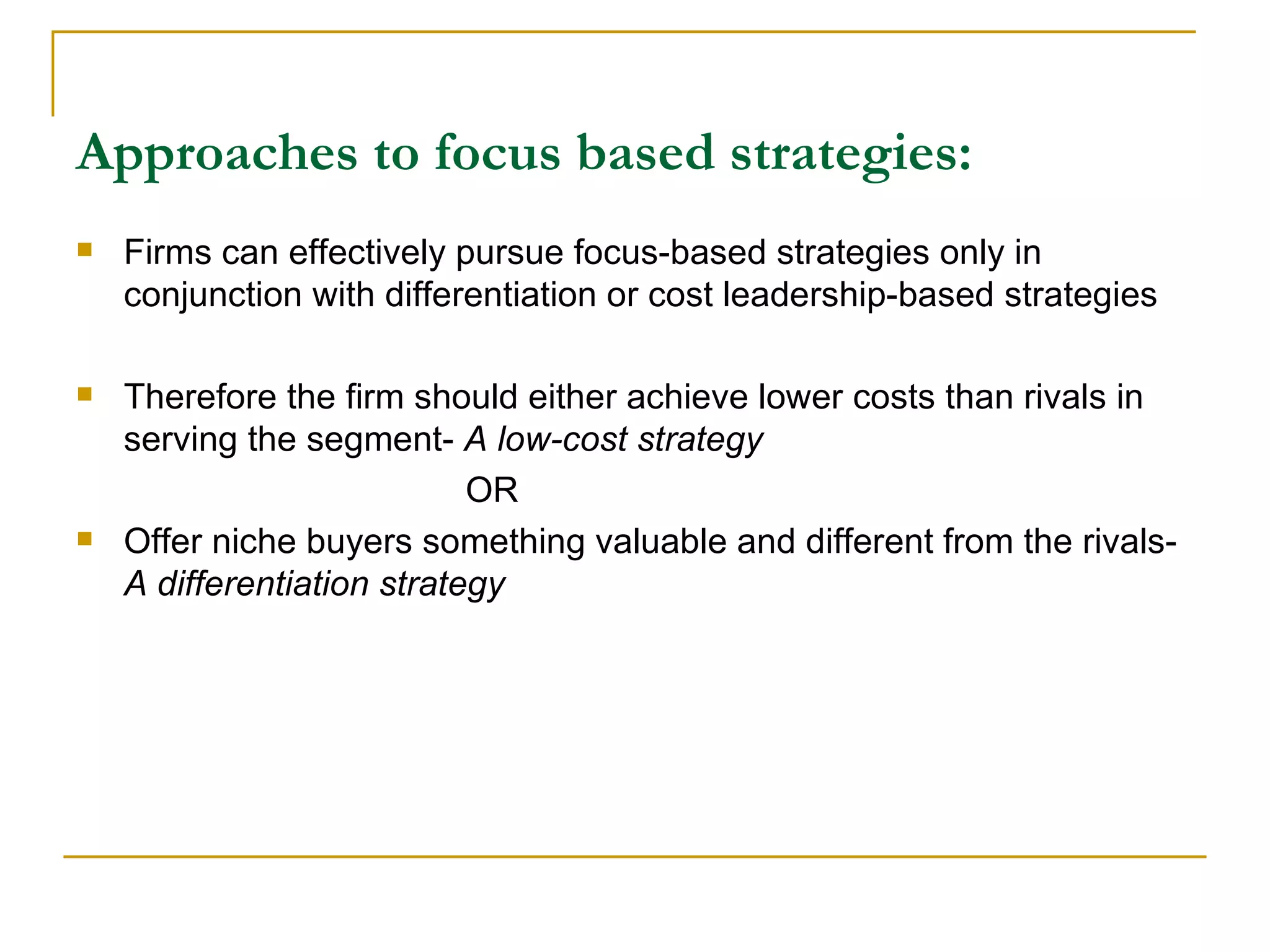Approaches to focus based strategies: Firms can effectively pursue focus-based strategies only in conjunction with differentiation or cost leadership-based strategies Therefore the firm should either achieve lower costs than rivals in serving the segment-  A low-cost strategy   OR Offer niche buyers something valuable and different from the rivals-  A differentiation strategy 