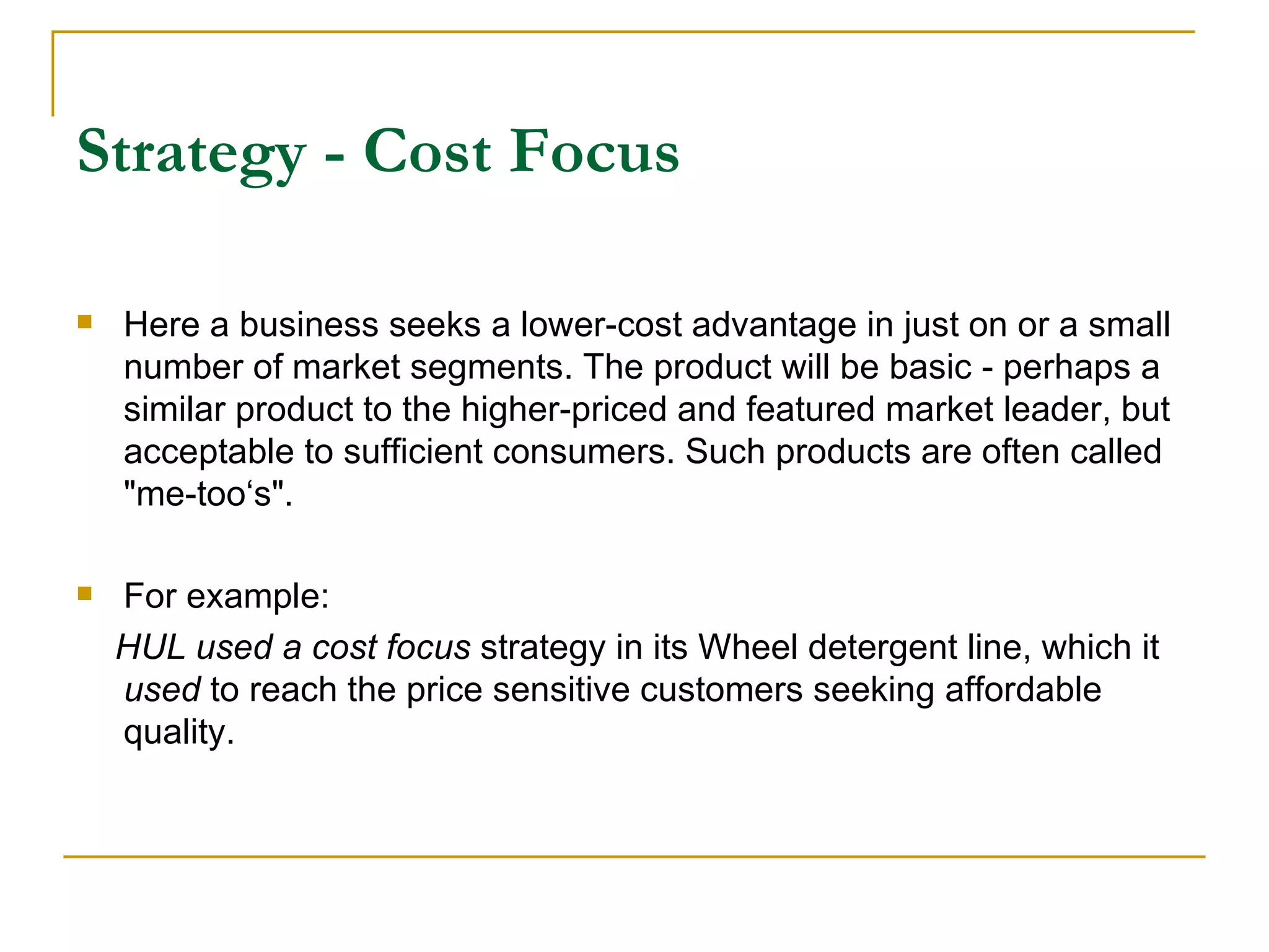 Strategy - Cost Focus Here a business seeks a lower-cost advantage in just on or a small number of market segments. The product will be basic - perhaps a similar product to the higher-priced and featured market leader, but acceptable to sufficient consumers. Such products are often called "me-too‘s". For example: HUL used a cost focus  strategy in its Wheel detergent line, which it  used  to reach the price sensitive customers seeking affordable quality. 