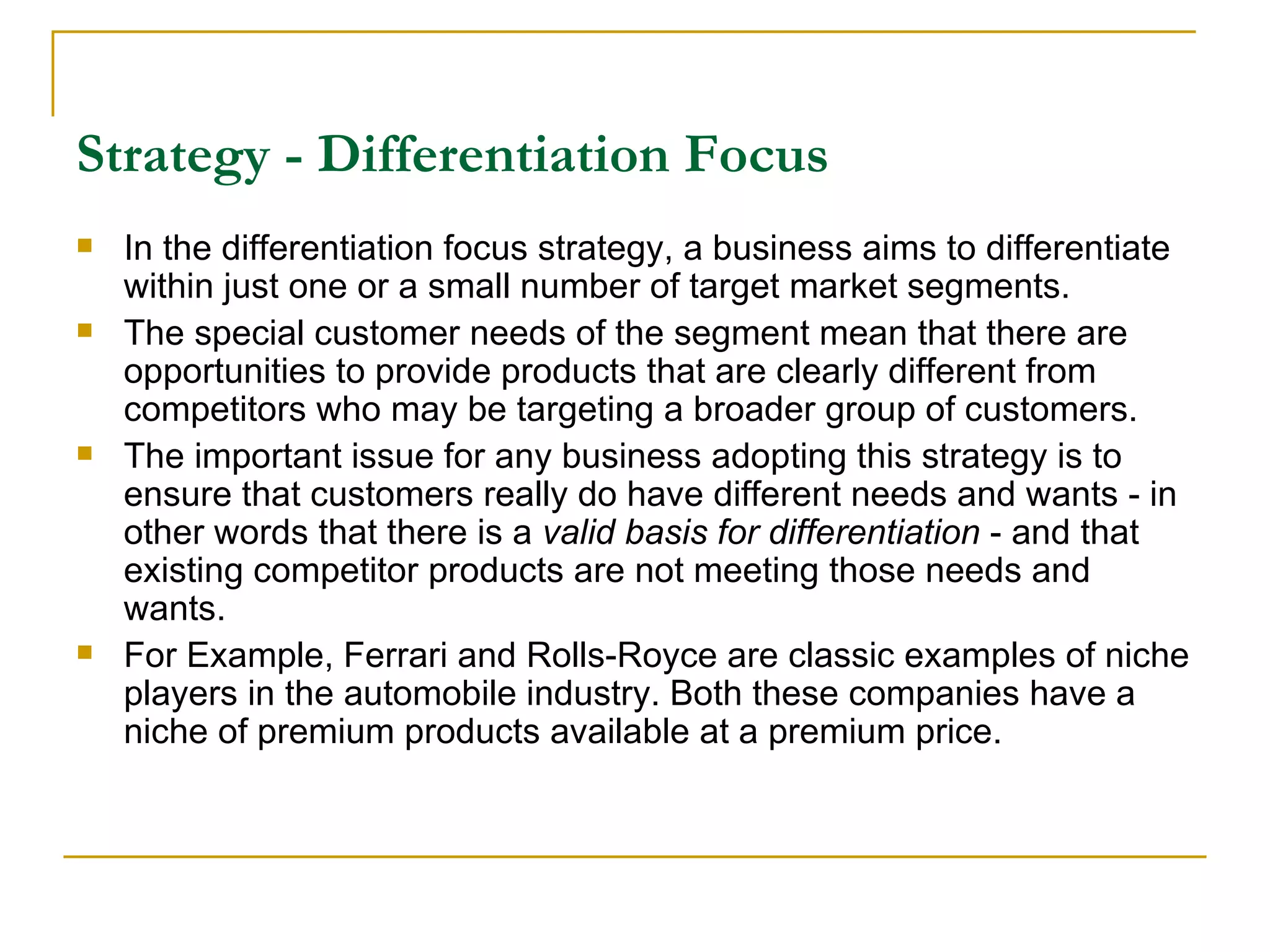 Strategy - Differentiation Focus   In the differentiation focus strategy, a business aims to differentiate within just one or a small number of target market segments.  The special customer needs of the segment mean that there are opportunities to provide products that are clearly different from competitors who may be targeting a broader group of customers.  The important issue for any business adopting this strategy is to ensure that customers really do have different needs and wants - in other words that there is a  valid basis for differentiation  - and that existing competitor products are not meeting those needs and wants. For Example,  Ferrari and Rolls-Royce are classic examples of niche players in the automobile industry. Both these companies have a niche of premium products available at a premium price.  