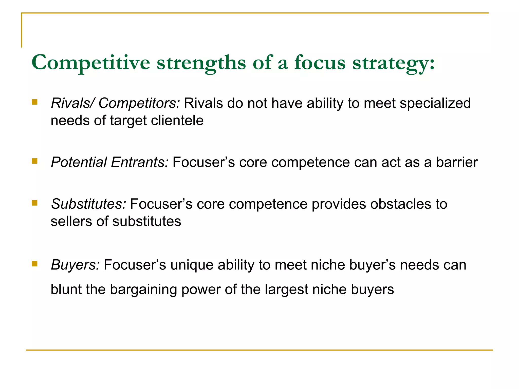 Competitive strengths of a focus strategy: Rivals/ Competitors:  Rivals do not have ability to meet specialized needs of target clientele Potential Entrants:  Focuser’s core competence can act as a barrier Substitutes:  Focuser’s core competence provides obstacles to sellers of substitutes Buyers:  Focuser’s unique ability to meet niche buyer’s needs can blunt the bargaining power of the largest niche buyers   
