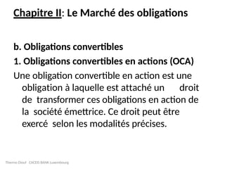 Chapitre II: Le Marché des obligations
b. Obligations convertibles
1. Obligations convertibles en actions (OCA)
Une obligation convertible en action est une
obligation à laquelle est attaché un droit
de transformer ces obligations en action de
la société émettrice. Ce droit peut être
exercé selon les modalités précises.
Thierno Diouf CACEIS BANK Luxembourg
 
