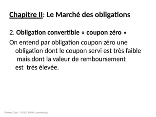 Chapitre II: Le Marché des obligations
2. Obligation convertible « coupon zéro »
On entend par obligation coupon zéro une
obligation dont le coupon servi est très faible
mais dont la valeur de remboursement
est très élevée.
Thierno Diouf CACEIS BANK Luxembourg
 