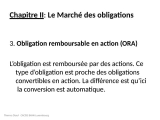 Chapitre II: Le Marché des obligations
3. Obligation remboursable en action (ORA)
L’obligation est remboursée par des actions. Ce
type d’obligation est proche des obligations
convertibles en action. La différence est qu’ici
la conversion est automatique.
Thierno Diouf CACEIS BANK Luxembourg
 