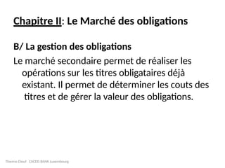 Chapitre II: Le Marché des obligations
B/ La gestion des obligations
Le marché secondaire permet de réaliser les
opérations sur les titres obligataires déjà
existant. Il permet de déterminer les couts des
titres et de gérer la valeur des obligations.
Thierno Diouf CACEIS BANK Luxembourg
 