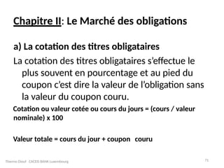 71
Chapitre II: Le Marché des obligations
a) La cotation des titres obligataires
La cotation des titres obligataires s’effectue le
plus souvent en pourcentage et au pied du
coupon c’est dire la valeur de l’obligation sans
la valeur du coupon couru.
Cotation ou valeur cotée ou cours du jours = (cours / valeur
nominale) x 100
Valeur totale = cours du jour + coupon couru
Thierno Diouf CACEIS BANK Luxembourg
 