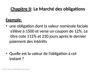 Chapitre II: Le Marché des obligations
Exemple:
• une obligation dont la valeur nominale faciale
s’élève à 1500 et verse un coupon de 12%. Le
titre cote 115% et 230 jours après le dernier
paiement des intérêts
• Quelle est la valeur de l’obligation à cet
instant ?
Thierno Diouf CACEIS BANK Luxembourg
 