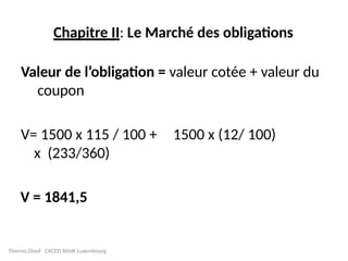 Chapitre II: Le Marché des obligations
Valeur de l’obligation = valeur cotée + valeur du
coupon
V= 1500 x 115 / 100 + 1500 x (12/ 100)
x (233/360)
V = 1841,5
Thierno Diouf CACEIS BANK Luxembourg
 