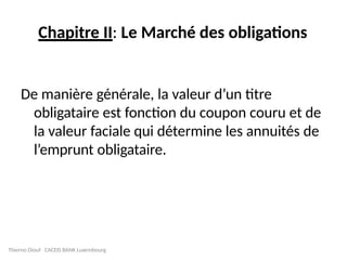 Chapitre II: Le Marché des obligations
De manière générale, la valeur d’un titre
obligataire est fonction du coupon couru et de
la valeur faciale qui détermine les annuités de
l’emprunt obligataire.
Thierno Diouf CACEIS BANK Luxembourg
 