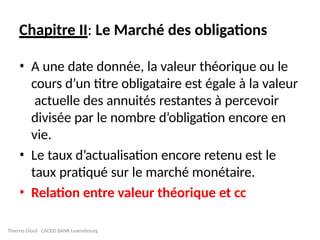 Chapitre II: Le Marché des obligations
• A une date donnée, la valeur théorique ou le
cours d’un titre obligataire est égale à la valeur
actuelle des annuités restantes à percevoir
divisée par le nombre d’obligation encore en
vie.
• Le taux d’actualisation encore retenu est le
taux pratiqué sur le marché monétaire.
• Relation entre valeur théorique et cc
Thierno Diouf CACEIS BANK Luxembourg
 