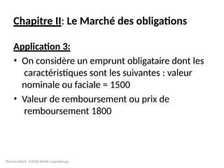 Chapitre II: Le Marché des obligations
Application 3:
• On considère un emprunt obligataire dont les
caractéristiques sont les suivantes : valeur
nominale ou faciale = 1500
• Valeur de remboursement ou prix de
remboursement 1800
Thierno Diouf CACEIS BANK Luxembourg
 