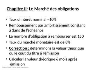 Chapitre II: Le Marché des obligations
• Taux d’intérêt nominal =10%
• Remboursement par amortissement constant
à 3ans de l’échéance
• Le nombre d’obligation à rembourser est 150
• Taux du marché monétaire est de 8%
• Correction : déterminons la valeur théorique
ou le cout du titre à l’émission
• Calculer la valeur théorique 6 mois après
émission
Thierno Diouf CACEIS BANK Luxembourg
 
