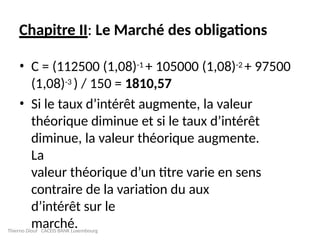 Chapitre II: Le Marché des obligations
• C = (112500 (1,08)-1 + 105000 (1,08)-2 + 97500
(1,08)-3 ) / 150 = 1810,57
• Si le taux d’intérêt augmente, la valeur
théorique diminue et si le taux d’intérêt
diminue, la valeur théorique augmente.
La
valeur théorique d’un titre varie en sens
contraire de la variation du aux
d’intérêt sur le
marché.
Thierno Diouf CACEIS BANK Luxembourg
 