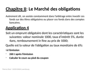 Chapitre II: Le Marché des obligations
Autrement dit, on assiste constamment dans l’arbitrage entre investir ces
fonds sur des titres obligataires ou placer ces fonds dans des comptes
bancaires.
Application 4
Soit un emprunt obligataire dont les caractéristiques sont les
suivantes: valeur nominale 1000, taux d’intérêt 5%, durée
4ans, remboursement in fine au prix de 1000;
Quelle est la valeur de l’obligation au taux monétaire de 6%:
-à l’émission
- 260 J après l’émission
- Calculer le cours au pied du coupon
Thierno Diouf CACEIS BANK Luxembourg
 