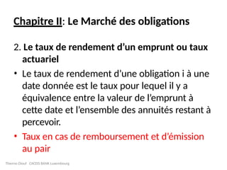 Chapitre II: Le Marché des obligations
2. Le taux de rendement d’un emprunt ou taux
actuariel
• Le taux de rendement d’une obligation i à une
date donnée est le taux pour lequel il y a
équivalence entre la valeur de l’emprunt à
cette date et l’ensemble des annuités restant à
percevoir.
• Taux en cas de remboursement et d’émission
au pair
Thierno Diouf CACEIS BANK Luxembourg
 