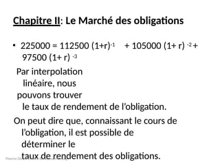 Chapitre II: Le Marché des obligations
+ 105000 (1+ r) -2 +
• 225000 = 112500 (1+r)-1
97500 (1+ r) -3
Par interpolation
linéaire, nous
pouvons trouver
le taux de rendement de l’obligation.
On peut dire que, connaissant le cours de
l’obligation, il est possible de
déterminer le
taux de rendement des obligations.
Thierno Diouf CACEIS BANK Luxembourg
 