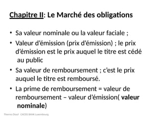 Chapitre II: Le Marché des obligations
• Sa valeur nominale ou la valeur faciale ;
• Valeur d’émission (prix d’émission) ; le prix
d’émission est le prix auquel le titre est cédé
au public
• Sa valeur de remboursement ; c’est le prix
auquel le titre est remboursé.
• La prime de remboursement = valeur de
remboursement – valeur d’émission( valeur
nominale)
Thierno Diouf CACEIS BANK Luxembourg
 
