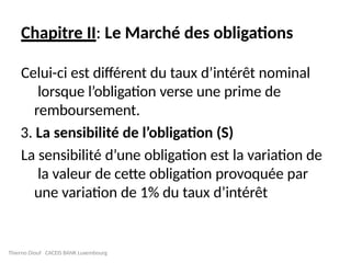 Chapitre II: Le Marché des obligations
Celui-ci est différent du taux d’intérêt nominal
lorsque l’obligation verse une prime de
remboursement.
3. La sensibilité de l’obligation (S)
La sensibilité d’une obligation est la variation de
la valeur de cette obligation provoquée par
une variation de 1% du taux d’intérêt
Thierno Diouf CACEIS BANK Luxembourg
 