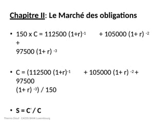 Chapitre II: Le Marché des obligations
• 150 x C = 112500 (1+r)-1 + 105000 (1+ r) -2
+
97500 (1+ r) -3
• C = (112500 (1+r)-1 + 105000 (1+ r) -2 +
97500
(1+ r) -3) / 150
• S = C’ / C
Thierno Diouf CACEIS BANK Luxembourg
 