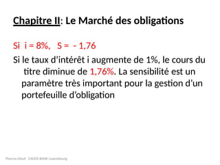Chapitre II: Le Marché des obligations
Si i = 8%, S = - 1,76
Si le taux d’intérêt i augmente de 1%, le cours du
titre diminue de 1,76%. La sensibilité est un
paramètre très important pour la gestion d’un
portefeuille d’obligation
Thierno Diouf CACEIS BANK Luxembourg
 