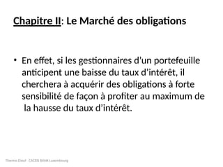 Chapitre II: Le Marché des obligations
• En effet, si les gestionnaires d’un portefeuille
anticipent une baisse du taux d’intérêt, il
cherchera à acquérir des obligations à forte
sensibilité de façon à profiter au maximum de
la hausse du taux d’intérêt.
Thierno Diouf CACEIS BANK Luxembourg
 