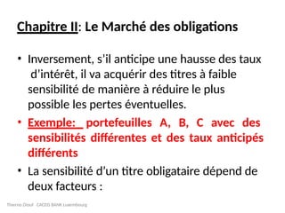 Chapitre II: Le Marché des obligations
• Inversement, s’il anticipe une hausse des taux
d’intérêt, il va acquérir des titres à faible
sensibilité de manière à réduire le plus
possible les pertes éventuelles.
• Exemple: portefeuilles A, B, C avec des
sensibilités différentes et des taux anticipés
différents
• La sensibilité d’un titre obligataire dépend de
deux facteurs :
Thierno Diouf CACEIS BANK Luxembourg
 