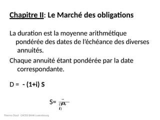 Chapitre II: Le Marché des obligations
La duration est la moyenne arithmétique
pondérée des dates de l’échéance des diverses
annuités.
Chaque annuité étant pondérée par la date
correspondante.
Thierno Diouf CACEIS BANK Luxembourg
D = - (1+i) S
S=
−
𝑫
(𝟏 +
𝒊)
 