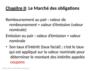 Chapitre II: Le Marché des obligations
Remboursement au pair : valeur de
remboursement = valeur d’émission (valeur
nominale)
Emission au pair : valeur d’émission = valeur
nominale
• Son taux d’intérêt (taux facial) ; c’est le taux
qui est appliqué sur la valeur nominale pour
déterminer le montant des intérêts appelés
coupons
Thierno Diouf CACEIS BANK Luxembourg
 