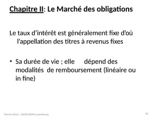 60
Chapitre II: Le Marché des obligations
Le taux d’intérêt est généralement fixe d’où
l’appellation des titres à revenus fixes
• Sa durée de vie ; elle dépend des
modalités de remboursement (linéaire ou
in fine)
Thierno Diouf CACEIS BANK Luxembourg
 