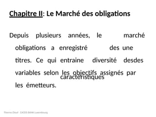 Chapitre II: Le Marché des obligations
Depuis plusieurs années, le marché
des une
diversité des
titres. Ce qui
obligations a enregistré
entraine des
caractéristiques
variables selon les objectifs assignés par
les émetteurs.
Thierno Diouf CACEIS BANK Luxembourg
 