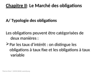 Chapitre II: Le Marché des obligations
A/ Typologie des obligations
Les obligations peuvent être catégorisées de
deux manières :
Par les taux d’intérêt : on distingue les
obligations à taux fixe et les obligations à taux
variable
Thierno Diouf CACEIS BANK Luxembourg
 
