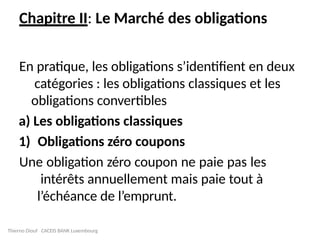 Thierno Diouf CACEIS BANK Luxembourg
Chapitre II: Le Marché des obligations
En pratique, les obligations s’identifient en deux
catégories : les obligations classiques et les
obligations convertibles
a) Les obligations classiques
1) Obligations zéro coupons
Une obligation zéro coupon ne paie pas les
intérêts annuellement mais paie tout à
l’échéance de l’emprunt.
 