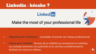 Linkedin : késako ?
• Objectifs pour l’utilisateur : Consolider et animer son réseau professionnel
• Enjeux pour Linkedin : Donner de la visibilité aux entreprises et individus.
Les comptes premium, les publicités et les services complémentaires
facilitent les mises en relation.
 