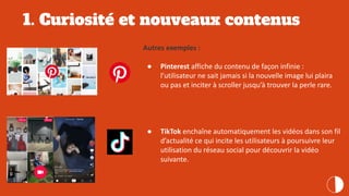 1. Curiosité et nouveaux contenus
Autres exemples :
● Pinterest affiche du contenu de façon infinie :
l’utilisateur ne sait jamais si la nouvelle image lui plaira
ou pas et inciter à scroller jusqu’à trouver la perle rare.
● TikTok enchaîne automatiquement les vidéos dans son fil
d’actualité ce qui incite les utilisateurs à poursuivre leur
utilisation du réseau social pour découvrir la vidéo
suivante.
 