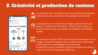 2. Créativité et production de contenu
La publication d’un bon article ou une story amènent des réactions
de personnes dans votre réseau (like, partage, commentaire).
LinkedIn pousse à se creuser les méninges, pour que notre post
génère un maximum d'interactions. Trouver la bonne photo, la
bonne accroche, poser une question pour générer des réponses
rapides.
Les utilisateurs risquent d’être lassé de ne pas comprendre tous les
rouages. On pourrait imaginer avoir un tutoriel pour comprendre
ce qui fonctionne et développer notre autonomie.
Du point de vue de la créativité on pourrait imaginer des vidéo ou
audio en live comme le propose ClubHouse.
 