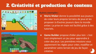2. Créativité et production de contenu
Autres exemples :
● Mario Maker donne la possibilité aux joueurs
de créer leurs propres terrains de jeux et les
proposer à d’autres joueurs dans le monde
entier. La prise en main est facilité grâce à des
tutoriels.
● Game Builder propose d’aller plus loin : c’est
tout simplement un jeu pour apprendre à
créer des jeux. Les premières missions vous
apprennent les règles pour créer, modifier et
paramétrer votre terrain de jeu de façon
créative.
 